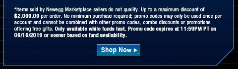 *Items sold by Newegg Marketplace sellers do not qualify. Up to a maximum discount of $2,000.00 per order. No minimum purchase required; promo codes may only be used once per account and cannot be combined with other promo codes, combo discounts or promotions offering free gifts. Only available while funds last. Promo code expires at 11:59PM PT on 06/16/2019 or sooner based on fund availability.  