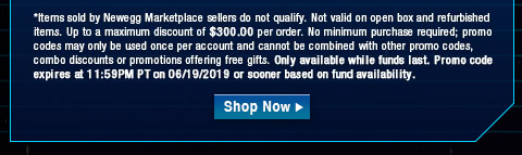 *Items sold by Newegg Marketplace sellers do not qualify. Not valid on open box and refurbished items. Up to a maximum discount of $300.00 per order. No minimum purchase required; promo codes may only be used once per account and cannot be combined with other promo codes, combo discounts or promotions offering free gifts. Only available while funds last. Promo code expires at 11:59PM PT on 06/19/2019 or sooner based on fund availability.  