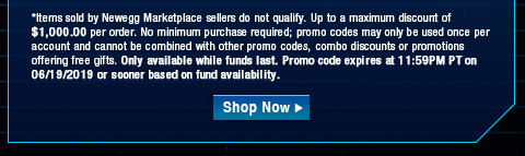 *Items sold by Newegg Marketplace sellers do not qualify. Up to a maximum discount of $1,000.00 per order. No minimum purchase required; promo codes may only be used once per account and cannot be combined with other promo codes, combo discounts or promotions offering free gifts. Only available while funds last. Promo code expires at 11:59PM PT on 06/19/19 or sooner based on fund availability. 