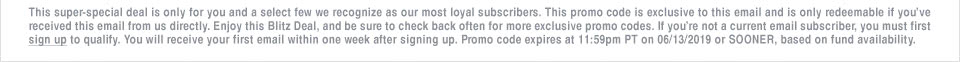 This super-special deal is only for you and a select few we recognize as our most loyal subscribers. This promo code is exclusive to this email and is only redeemable if you’ve received this email from us directly. Enjoy this Blitz Deal, and be sure to check back often for more exclusive promo codes. If you’re not a current email subscriber, you must first sign up to qualify. You will receive your first email within one week after signing up. Promo code expires at 11:59pm PT on 06/13/2019 or SOONER, based on fund availability.