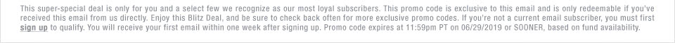 This super-special deal is only for you and a select few we recognize as our most loyal subscribers. This promo code is exclusive to this email and is only redeemable if youve received this email from us directly. Enjoy this Blitz Deal, and be sure to check back often for more exclusive promo codes. If youre not a current email subscriber, you must first sign up to qualify. You will receive your first email within one week after signing up. Promo code expires at 11:59pm PT on 06/29/2019 or SOONER, based on fund availability.