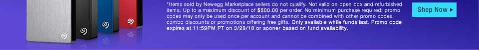 *Items sold by Newegg Marketplace sellers do not qualify. Not valid on open box and refurbished items. Up to a maximum discount of $500.00 per order. No minimum purchase required; promo codes may only be used once per account and cannot be combined with other promo codes, combo discounts or promotions offering free gifts. Only available while funds last. Promo code expires at 11:59PM PT on 3/29/18 or sooner based on fund availability.