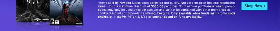 *Items sold by Newegg Marketplace sellers do not qualify. Not valid on open box and refurbished items. Up to a maximum discount of $500.00 per order. No minimum purchase required; promo codes may only be used once per account and cannot be combined with other promo codes, combo discounts or promotions offering free gifts. Only available while funds last. Promo code expires at 11:59PM PT on 4/4/18 or sooner based on fund availability.