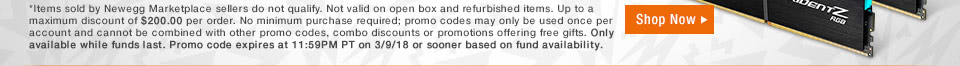 *Items sold by Newegg Marketplace sellers do not qualify. Not valid on open box and refurbished items. Up to a maximum discount of $200.00 per order. No minimum purchase required; promo codes may only be used once per account and cannot be combined with other promo codes, combo discounts or promotions offering free gifts. Only available while funds last. Promo code expires at 11:59PM PT on 3/9/18 or sooner based on fund availability. 