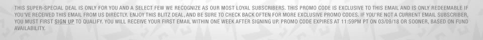 This super-special deal is only for you and a select few we recognize as our most loyal subscribers. This promo code is exclusive to this email and is only redeemable if you've received this email from us directly. Enjoy this Blitz Deal, and be sure to check back often for more exclusive promo codes. If you're not a current email subscriber, you must first sign up to qualify. You will receive your first email within one week after signing up. Promo code expires at 11:59pm PT on 03/09/18 or SOONER, based on fund availability.