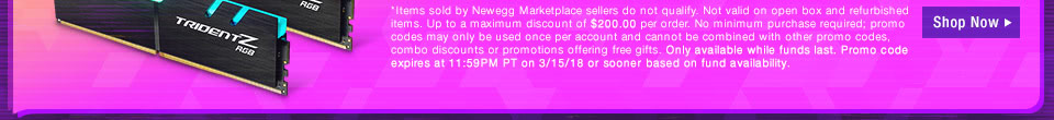 *Items sold by Newegg Marketplace sellers do not qualify. Not valid on open box and refurbished items. Up to a maximum discount of $200.00 per order. No minimum purchase required; promo codes may only be used once per account and cannot be combined with other promo codes, combo discounts or promotions offering free gifts. Only available while funds last. Promo code expires at 11:59PM PT on 3/15/18 or sooner based on fund availability.