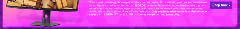 *Items sold by Newegg Marketplace sellers do not qualify. Not valid on open box and refurbished items. Up to a maximum discount of $500.00 per order. No minimum purchase required; promo codes may only be used once per account and cannot be combined with other promo codes, combo discounts or promotions offering free gifts. Only available while funds last. Promo code expires at 11:59PM PT on 3/21/18 or sooner based on fund availability. 
