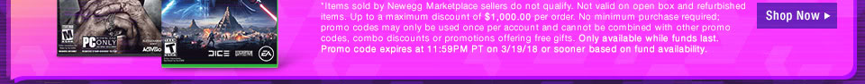 *Items sold by Newegg Marketplace sellers do not qualify. Not valid on open box and refurbished items. Up to a maximum discount of $10,000.00 per order. No minimum purchase required. Only available while funds last. Promo code expires at 11:59PM PT on 3/19/18 or sooner based on fund availability. 
