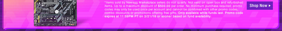 *Items sold by Newegg Marketplace sellers do not qualify. Not valid on open box and refurbished items. Up to a maximum discount of $500.00 per order. No minimum purchase required; promo codes may only be used once per account and cannot be combined with other promo codes, combo discounts or promotions offering free gifts. Only available while funds last. Promo code expires at 11:59PM PT on 3/21/18 or sooner based on fund availability.