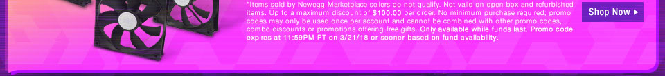 *Items sold by Newegg Marketplace sellers do not qualify. Not valid on open box and refurbished items. Up to a maximum discount of $100.00 per order. No minimum purchase required; promo codes may only be used once per account and cannot be combined with other promo codes, combo discounts or promotions offering free gifts. Only available while funds last. Promo code expires at 11:59PM PT on 3/21/18 or sooner based on fund availability. 