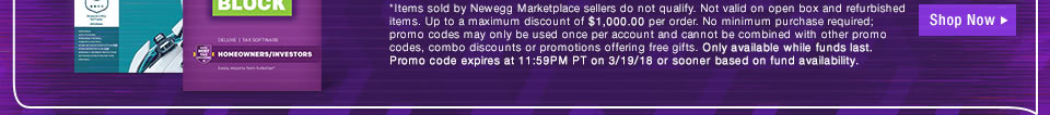 *Items sold by Newegg Marketplace sellers do not qualify. Not valid on open box and refurbished items. Up to a maximum discount of $10,000.00 per order. No minimum purchase required. Only available while funds last. Promo code expires at 11:59PM PT on 3/19/18 or sooner based on fund availability.