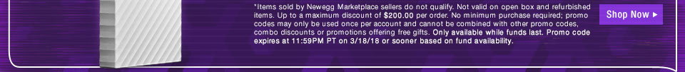 *Items sold by Newegg Marketplace sellers do not qualify. Not valid on open box and refurbished items. Up to a maximum discount of $200.00 per order. No minimum purchase required; promo codes may only be used once per account and cannot be combined with other promo codes, combo discounts or promotions offering free gifts. Only available while funds last. Promo code expires at 11:59PM PT on 3/18/18 or sooner based on fund availability.