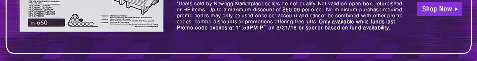 *Items sold by Newegg Marketplace sellers do not qualify. Not valid on open box and refurbished items. Up to a maximum discount of $50.00 per order. No minimum purchase required; promo codes may only be used once per account and cannot be combined with other promo codes, combo discounts or promotions offering free gifts. Only available while funds last. Promo code expires at 11:59PM PT on 3/21/18 or sooner based on fund availability.