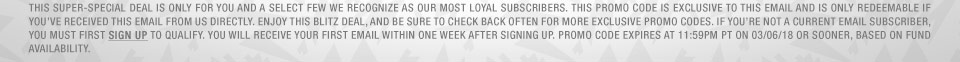 This super-special deal is only for you and a select few we recognize as our most loyal subscribers. This promo code is exclusive to this email and is only redeemable if you've received this email from us directly. Enjoy this Blitz Deal, and be sure to check back often for more exclusive promo codes. If you're not a current email subscriber, you must first sign up to qualify. You will receive your first email within one week after signing up. Promo code expires at 11:59pm PT on 03/06/18 or SOONER, based on fund availability.