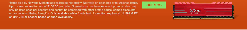 *Items sold by Newegg Marketplace sellers do not qualify. Not valid on open box and refurbished items. Up to a maximum discount of $100.00 per order. No minimum purchase required; promo codes may only be used once per account and cannot be combined with other promo codes, combo discounts or promotions offering free gifts. Only available while funds last. Promo code expires at 11:59PM PT on 3/20/18 or sooner based on fund availability.