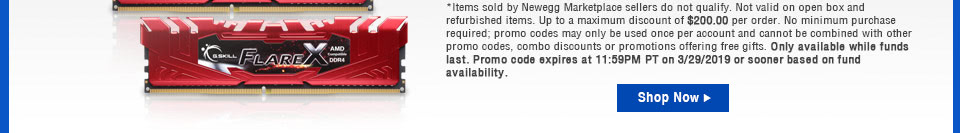 Items sold by Newegg Marketplace sellers do not qualify. Not valid on open box and refurbished items. Up to a maximum discount of $200.00 per order. No minimum purchase required; promo codes may only be used once per account and cannot be combined with other promo codes, combo discounts or promotions offering free gifts. Only available while funds last. Promo code expires at 11:59PM PT on 3/29/2019 or sooner based on fund availability.
