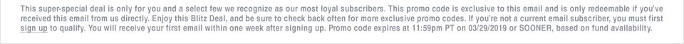 This super-special deal is only for you and a select few we recognize as our most loyal subscribers. This promo code is exclusive to this email and is only redeemable if you've received this email from us directly. Enjoy this Blitz Deal, and be sure to check back often for more exclusive promo codes. If you're not a current email subscriber, you must first sign up to qualify. You will receive your first email within one week after signing up. Promo code expires at 11:59pm PT on 03/29/2019 or SOONER, based on fund availability.