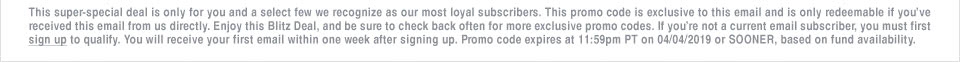 This super-special deal is only for you and a select few we recognize as our most loyal subscribers. This promo code is exclusive to this email and is only redeemable if you've received this email from us directly. Enjoy this Blitz Deal, and be sure to check back often for more exclusive promo codes. If you're not a current email subscriber, you must first sign up to qualify. You will receive your first email within one week after signing up. Promo code expires at 11:59pm PT on 04/04/2019 or SOONER, based on fund availability.