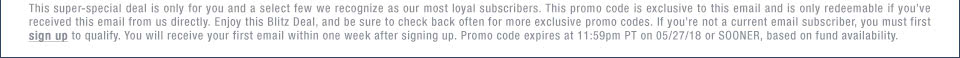 This super-special deal is only for you and a select few we recognize as our most loyal subscribers. This promo code is exclusive to this email and is only redeemable if you��ve received this email from us directly. Enjoy this Blitz Deal, and be sure to check back often for more exclusive promo codes. If you��re not a current email subscriber, you must first sign up to qualify. You will receive your first email within one week after signing up. Promo code expires at 11:59pm PT on 05/27/18 or SOONER, based on fund availability.