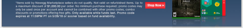 *Items sold by Newegg Marketplace sellers do not qualify. Not valid on refurbished items. Up to a maximum discount of $1,000.00 per order. No minimum purchase required; promo codes may only be used once per account and cannot be combined with other promo codes, combo discounts or promotions offering free gifts. Only available while funds last. Promo code expires at 11:59PM PT on 5/28/18 or sooner based on fund availability.