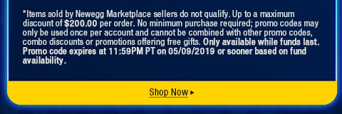 *Items sold by Newegg Marketplace sellers do not qualify. Up to a maximum discount of $200.00 per order. No minimum purchase required; promo codes may only be used once per account and cannot be combined with other promo codes, combo discounts or promotions offering free gifts. Only available while funds last. Promo code expires at 11:59PM PT on 05/09/2019 or sooner based on fund availability.  