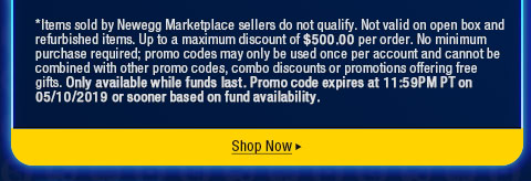 *Items sold by Newegg Marketplace sellers do not qualify. Not valid on open box and refurbished items. Up to a maximum discount of $500.00 per order. No minimum purchase required; promo codes may only be used once per account and cannot be combined with other promo codes, combo discounts or promotions offering free gifts. Only available while funds last. Promo code expires at 11:59PM PT on 05/10/2019 or sooner based on fund availability.  
