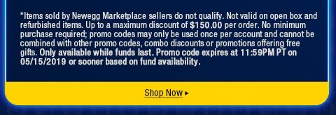 *Items sold by Newegg Marketplace sellers do not qualify. Not valid on open box and refurbished items. Up to a maximum discount of $150.00 per order. No minimum purchase required; promo codes may only be used once per account and cannot be combined with other promo codes, combo discounts or promotions offering free gifts. Only available while funds last. Promo code expires at 11:59PM PT on 05/15/2019 or sooner based on fund availability.  