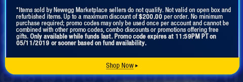 *Items sold by Newegg Marketplace sellers do not qualify. Not valid on open box and refurbished items. Up to a maximum discount of $200.00 per order. No minimum purchase required; promo codes may only be used once per account and cannot be combined with other promo codes, combo discounts or promotions offering free gifts. Only available while funds last. Promo code expires at 11:59PM PT on 05/11/2019 or sooner based on fund availability.  