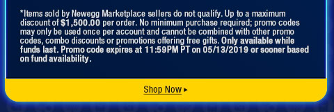 *Items sold by Newegg Marketplace sellers do not qualify. Up to a maximum discount of $1,500.00 per order. No minimum purchase required; promo codes may only be used once per account and cannot be combined with other promo codes, combo discounts or promotions offering free gifts. Only available while funds last. Promo code expires at 11:59PM PT on 05/13/2019 or sooner based on fund availability.  