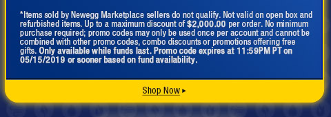 *Items sold by Newegg Marketplace sellers do not qualify. Not valid on open box and refurbished items. Up to a maximum discount of $200.00 per order. No minimum purchase required; promo codes may only be used once per account and cannot be combined with other promo codes, combo discounts or promotions offering free gifts. Only available while funds last. Promo code expires at 11:59PM PT on 05/15/2019 or sooner based on fund availability.