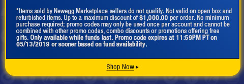 *Items sold by Newegg Marketplace sellers do not qualify. Not valid on open box and refurbished items. Up to a maximum discount of $1,000.00 per order. No minimum purchase required; promo codes may only be used once per account and cannot be combined with other promo codes, combo discounts or promotions offering free gifts. Only available while funds last. Promo code expires at 11:59PM PT on 05/13/2019 or sooner based on fund availability.