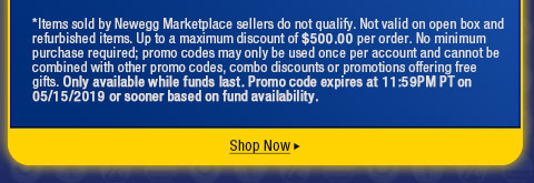*Items sold by Newegg Marketplace sellers do not qualify. Not valid on open box and refurbished items. Up to a maximum discount of $500.00 per order. No minimum purchase required; promo codes may only be used once per account and cannot be combined with other promo codes, combo discounts or promotions offering free gifts. Only available while funds last. Promo code expires at 11:59PM PT on 05/15/2019 or sooner based on fund availability.  