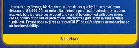 *Items sold by Newegg Marketplace sellers do not qualify. Up to a maximum discount of $1,000.00 per order. No minimum purchase required; promo codes may only be used once per account and cannot be combined with other promo codes, combo discounts or promotions offering free gifts. Only available while funds last. Promo code expires at 11:59PM PT on 05/15/2019 or sooner based on fund availability.  