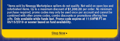 *Items sold by Newegg Marketplace sellers do not qualify. Not valid on open box and refurbished items. Up to a maximum discount of $1,000.00 per order. No minimum purchase required; promo codes may only be used once per account and cannot be combined with other promo codes, combo discounts or promotions offering free gifts. Only available while funds last. Promo code expires at 11:59PM PT on 05/15/2019 or sooner based on fund availability.  