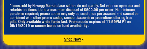 *Items sold by Newegg Marketplace sellers do not qualify. Not valid on open box and refurbished items. Up to a maximum discount of $500.00 per order. No minimum purchase required; promo codes may only be used once per account and cannot be combined with other promo codes, combo discounts or promotions offering free gifts. Only available while funds last. Promo code expires at 11:59PM PT on 05/15/2019 or sooner based on fund availability.