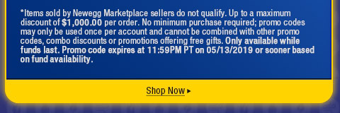 *Items sold by Newegg Marketplace sellers do not qualify. Up to a maximum discount of $1,000.00 per order. No minimum purchase required; promo codes may only be used once per account and cannot be combined with other promo codes, combo discounts or promotions offering free gifts. Only available while funds last. Promo code expires at 11:59PM PT on 05/13/2019 or sooner based on fund availability.  