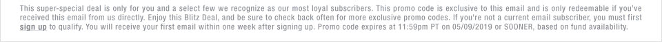 This super-special deal is only for you and a select few we recognize as our most loyal subscribers. This promo code is exclusive to this email and is only redeemable if you’ve received this email from us directly. Enjoy this Blitz Deal, and be sure to check back often for more exclusive promo codes. If you’re not a current email subscriber, you must first sign up to qualify. You will receive your first email within one week after signing up. Promo code expires at 11:59pm PT on 05/09/2019 or SOONER, based on fund availability.