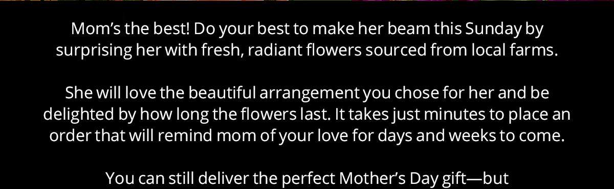 Mom's the best! Do your best to make her beam this Sunday by surprising her with fresh, radiant flowers sourced from local farms.