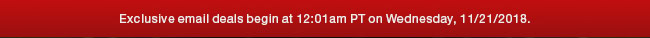 Exclusive email deals begin at 12:01am PT on Wednesday, 11/21/2018.