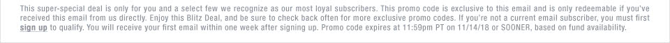 This super-special deal is only for you and a select few we recognize as our most loyal subscribers. This promo code is exclusive to this email and is only redeemable if you’ve received this email from us directly. Enjoy this Blitz Deal, and be sure to check back often for more exclusive promo codes. If you’re not a current email subscriber, you must first sign up to qualify. You will receive your first email within one week after signing up. Promo code expires at 11:59pm PT on 11/14/18 or SOONER, based on fund availability.