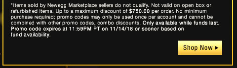 *Items sold by Newegg Marketplace sellers do not qualify. Not valid on open box or refurbished items. Up to a maximum discount of $750.00 per order. No minimum purchase required; promo codes may only be used once per account and cannot be combined with other promo codes, combo discounts or promotions offering free gifts. Only available while funds last. Promo code expires at 11:59PM PT on 11/14/18 or sooner based on fund availability.