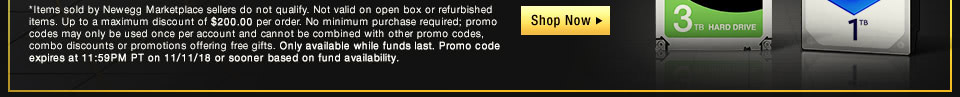 *Items sold by Newegg Marketplace sellers do not qualify. Not valid on open box or refurbished items. Up to a maximum discount of $200.00 per order. No minimum purchase required; promo codes may only be used once per account and cannot be combined with other promo codes, combo discounts or promotions offering free gifts. Only available while funds last. Promo code expires at 11:59PM PT on 11/11/18 or sooner based on fund availability.