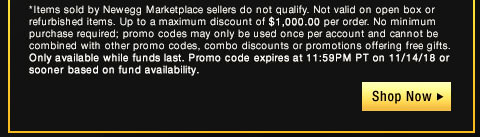 *Items sold by Newegg Marketplace sellers do not qualify. Not valid on open box or refurbished items. Up to a maximum discount of $1,000.00 per order. No minimum purchase required; promo codes may only be used once per account and cannot be combined with other promo codes, combo discounts or promotions offering free gifts. Only available while funds last. Promo code expires at 11:59PM PT on 11/14/18 or sooner based on fund availability. 