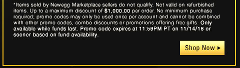 *Items sold by Newegg Marketplace sellers do not qualify. Not valid on open box or refurbished items. Up to a maximum discount of $1,000.00 per order. No minimum purchase required; promo codes may only be used once per account and cannot be combined with other promo codes, combo discounts or promotions offering free gifts. Only available while funds last. Promo code expires at 11:59PM PT on 11/14/18 or sooner based on fund availability.  