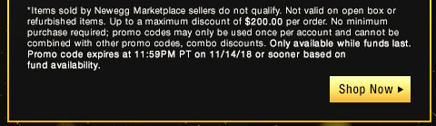 *Items sold by Newegg Marketplace sellers do not qualify. Not valid on open box or refurbished items. Up to a maximum discount of $200.00 per order. No minimum purchase required; promo codes may only be used once per account and cannot be combined with other promo codes, combo discounts or promotions offering free gifts. Only available while funds last. Promo code expires at 11:59PM PT on 11/14/18 or sooner based on fund availability.