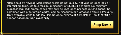 *Items sold by Newegg Marketplace sellers do not qualify. Not valid on open box or refurbished items. Up to a maximum discount of $500.00 per order. No minimum purchase required; promo codes may only be used once per account and cannot be combined with other promo codes, combo discounts or promotions offering free gifts. Only available while funds last. Promo code expires at 11:59PM PT on 11/8/18 or sooner based on fund availability. 