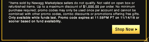 *Items sold by Newegg Marketplace sellers do not qualify. Not valid on open box or refurbished items. Up to a maximum discount of $1,000.00 per order. No minimum purchase required; promo codes may only be used once per account and cannot be combined with other promo codes, combo discounts or promotions offering free gifts. Only available while funds last. Promo code expires at 11:59PM PT on 11/14/18 or sooner based on fund availability.