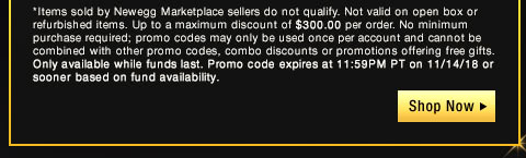 *Items sold by Newegg Marketplace sellers do not qualify. Not valid on open box or refurbished items. Up to a maximum discount of $300.00 per order. No minimum purchase required; promo codes may only be used once per account and cannot be combined with other promo codes, combo discounts or promotions offering free gifts. Only available while funds last. Promo code expires at 11:59PM PT on 11/14/18 or sooner based on fund availability.