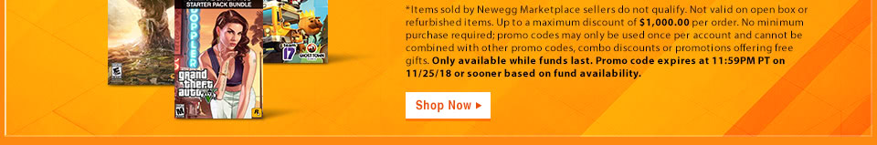*Items sold by Newegg Marketplace sellers do not qualify. Not valid on open box or refurbished items. Up to a maximum discount of $1,000.00 per order. No minimum purchase required; promo codes may only be used once per account and cannot be combined with other promo codes, combo discounts or promotions offering free gifts. Only available while funds last. Promo code expires at 11:59PM PT on 11/25/18 or sooner based on fund availability.