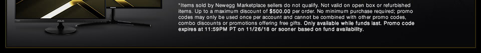 *Items sold by Newegg Marketplace sellers do not qualify. Not valid on open box or refurbished items. Up to a maximum discount of $500.00 per order. No minimum purchase required; promo codes may only be used once per account and cannot be combined with other promo codes, combo discounts or promotions offering free gifts. Only available while funds last. Promo code expires at 11:59PM PT on 11/26/18 or sooner based on fund availability.